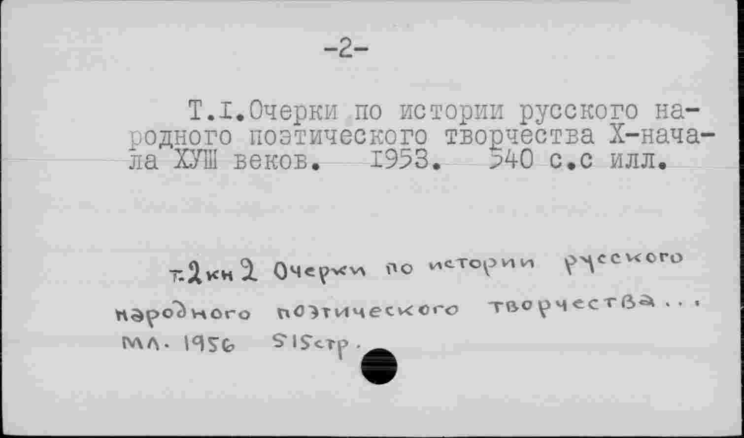 ﻿-2-
Т.I.Очерки по истории русского народного поэтического творчества Х-нача-ла ХУШ веков. 1953. р40 с.с илл.
тДкн І
ного
N\A- I4SG,
Очерки по истории р^ссиого поэтического творчества...